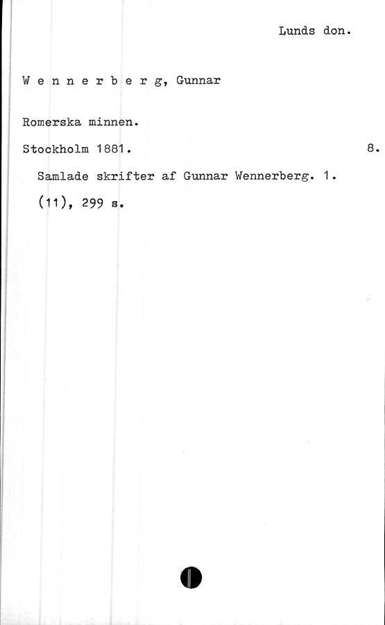  ﻿Lunds don
Wennerberg, Gunnar
Romerska minnen.
Stockholm 1881.
Samlade skrifter af Gunnar Wennerberg. 1.
(11), 299 s.
8.